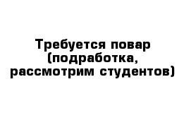 Требуется повар (подработка, рассмотрим студентов)